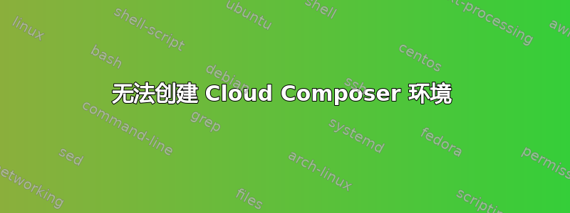 无法创建 Cloud Composer 环境