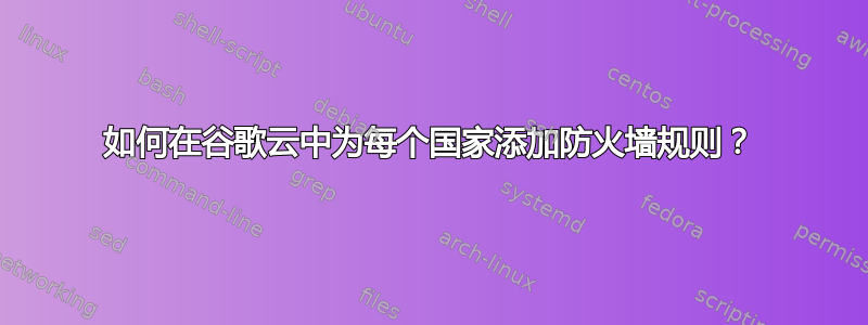 如何在谷歌云中为每个国家添加防火墙规则？