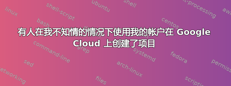 有人在我不知情的情况下使用我的帐户在 Google Cloud 上创建了项目