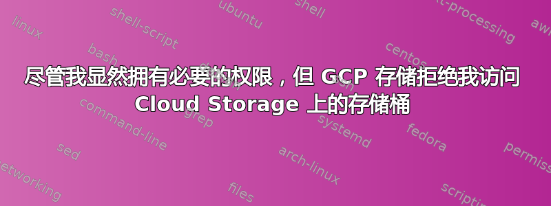 尽管我显然拥有必要的权限，但 GCP 存储拒绝我访问 Cloud Storage 上的存储桶