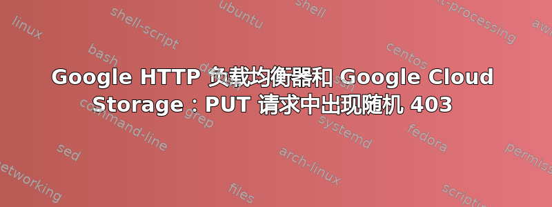 Google HTTP 负载均衡器和 Google Cloud Storage：PUT 请求中出现随机 403