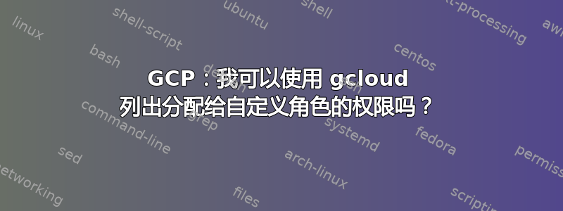 GCP：我可以使用 gcloud 列出分配给自定义角色的权限吗？