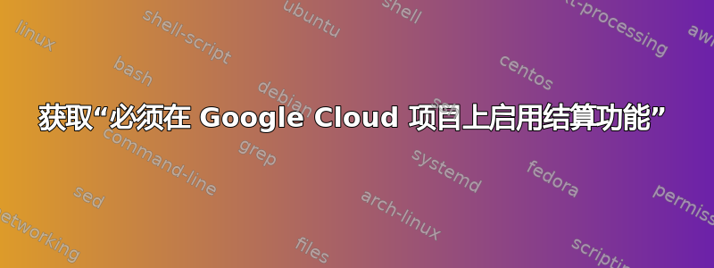 获取“必须在 Google Cloud 项目上启用结算功能”