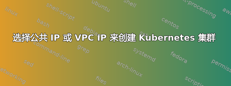 选择公共 IP 或 VPC IP 来创建 Kubernetes 集群