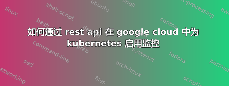 如何通过 rest api 在 google cloud 中为 kubernetes 启用监控