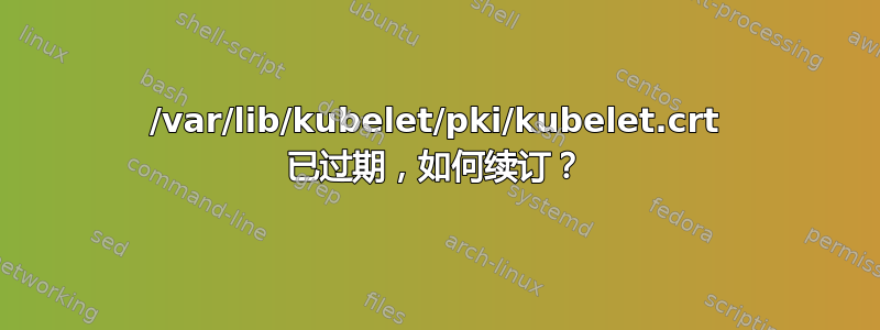 /var/lib/kubelet/pki/kubelet.crt 已过期，如何续订？