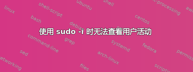 使用 sudo -i 时无法查看用户活动