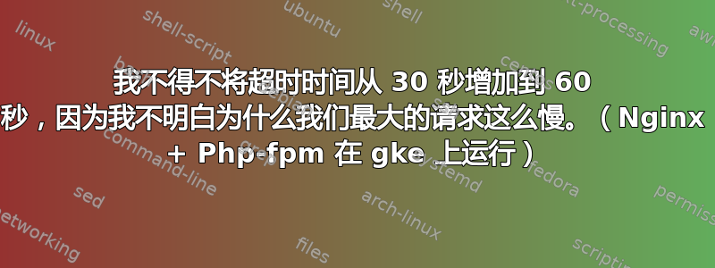 我不得不将超时时间从 30 秒增加到 60 秒，因为我不明白为什么我们最大的请求这么慢。（Nginx + Php-fpm 在 gke 上运行）