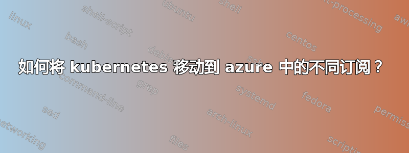 如何将 kubernetes 移动到 azure 中的不同订阅？