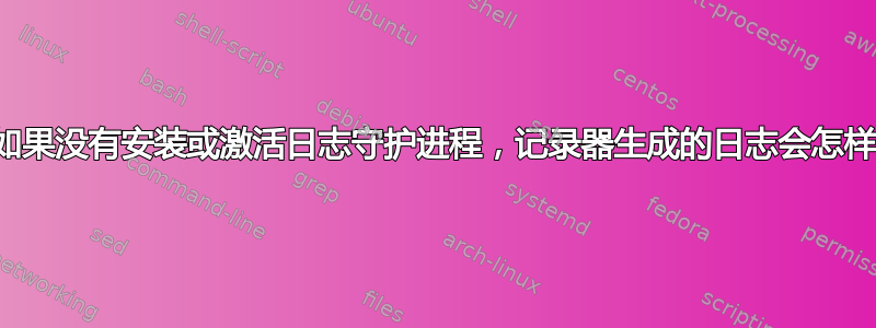 如果没有安装或激活日志守护进程，记录器生成的日志会怎样