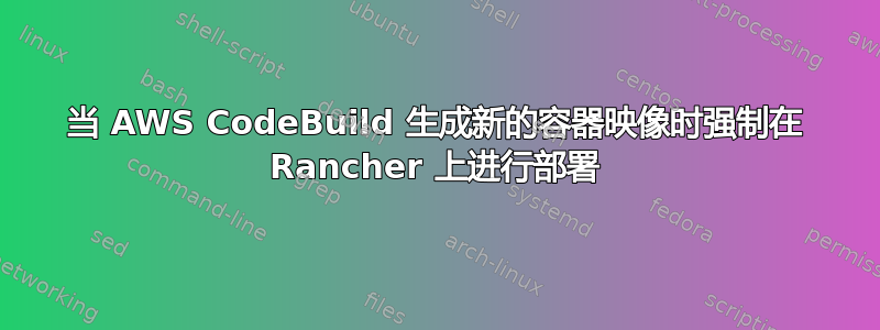 当 AWS CodeBuild 生成新的容器映像时强制在 Rancher 上进行部署