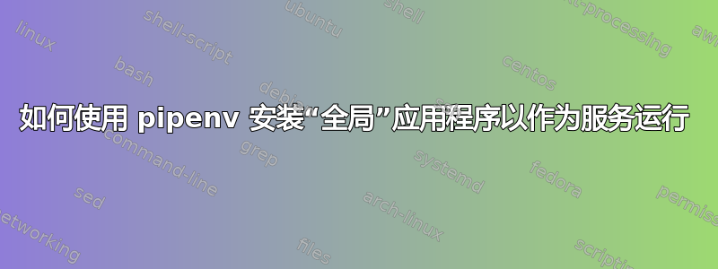 如何使用 pipenv 安装“全局”应用程序以作为服务运行