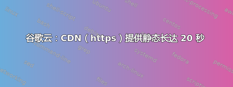 谷歌云：CDN（https）提供静态长达 20 秒