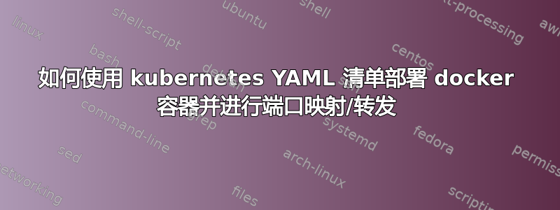 如何使用 kubernetes YAML 清单部署 docker 容器并进行端口映射/转发