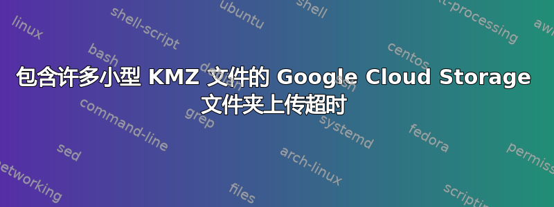 包含许多小型 KMZ 文件的 Google Cloud Storage 文件夹上传超时