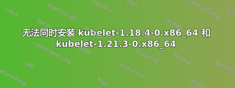 无法同时安装 kubelet-1.18.4-0.x86_64 和 kubelet-1.21.3-0.x86_64