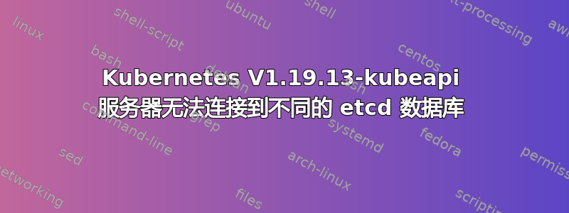 Kubernetes V1.19.13-kubeapi 服务器无法连接到不同的 etcd 数据库