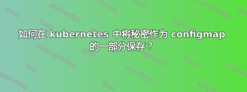 如何在 kubernetes 中将秘密作为 configmap 的一部分保存？