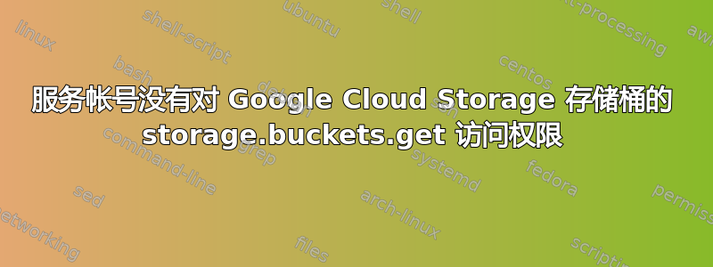 服务帐号没有对 Google Cloud Storage 存储桶的 storage.buckets.get 访问权限