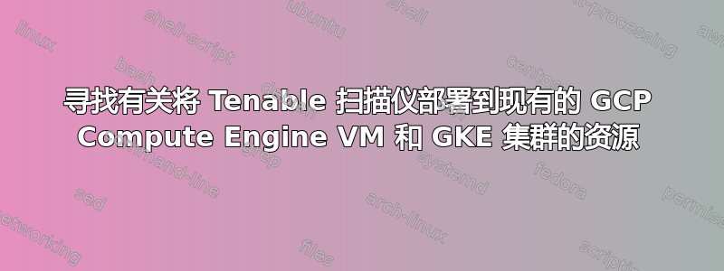 寻找有关将 Tenable 扫描仪部署到现有的 GCP Compute Engine VM 和 GKE 集群的资源