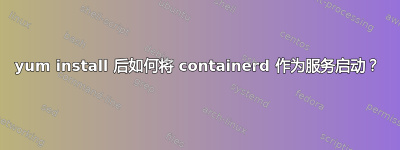 yum install 后如何将 containerd 作为服务启动？