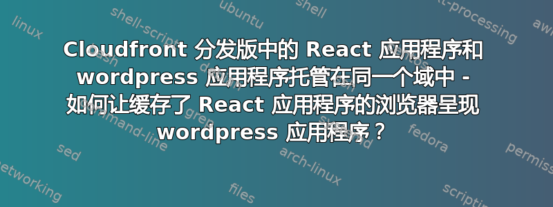 Cloudfront 分发版中的 React 应用程序和 wordpress 应用程序托管在同一个域中 - 如何让缓存了 React 应用程序的浏览器呈现 wordpress 应用程序？