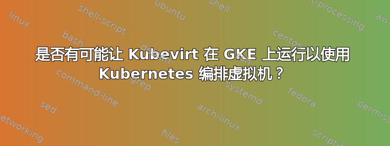 是否有可能让 Kubevirt 在 GKE 上运行以使用 Kubernetes 编排虚拟机？