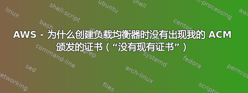 AWS - 为什么创建负载均衡器时没有出现我的 ACM 颁发的证书（“没有现有证书”）