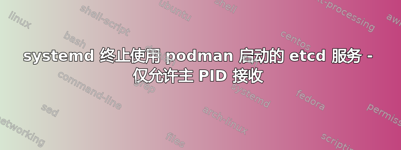 systemd 终止使用 podman 启动的 etcd 服务 - 仅允许主 PID 接收