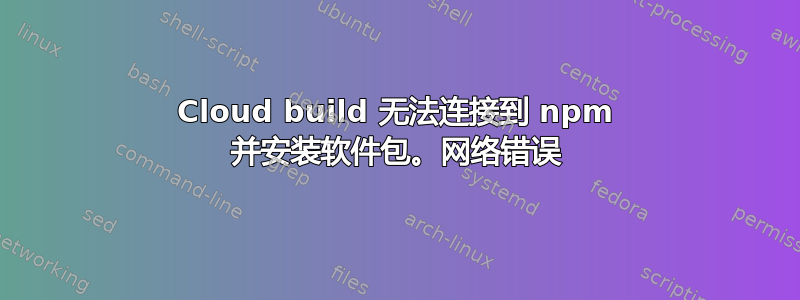 Cloud build 无法连接到 npm 并安装软件包。网络错误