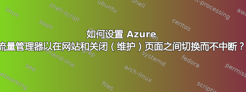 如何设置 Azure 流量管理器以在网站和关闭（维护）页面之间切换而不中断？