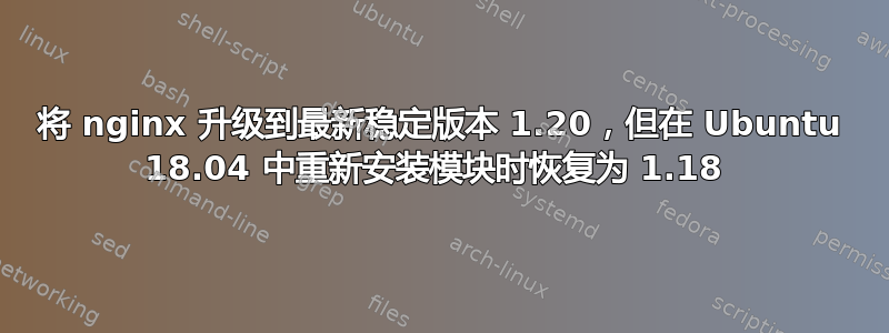 将 nginx 升级到最新稳定版本 1.20，但在 Ubuntu 18.04 中重新安装模块时恢复为 1.18 