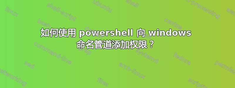 如何使用 powershell 向 windows 命名管道添加权限？