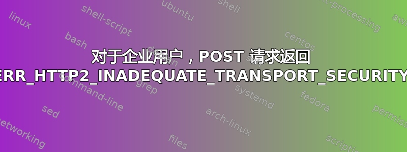 对于企业用户，POST 请求返回 ERR_HTTP2_INADEQUATE_TRANSPORT_SECURITY