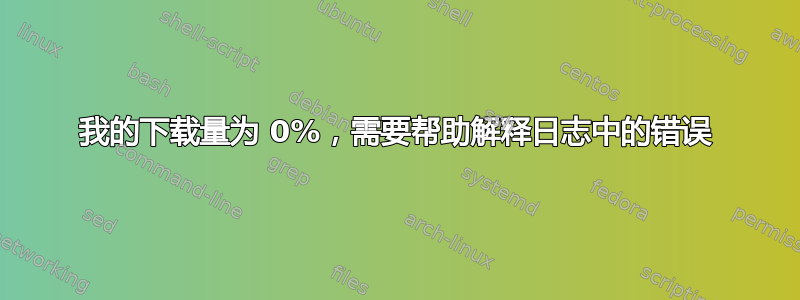 我的下载量为 0%，需要帮助解释日志中的错误