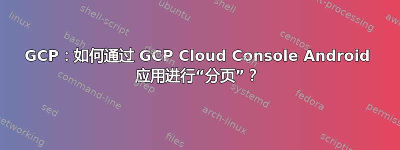 GCP：如何通过 GCP Cloud Console Android 应用进行“分页”？