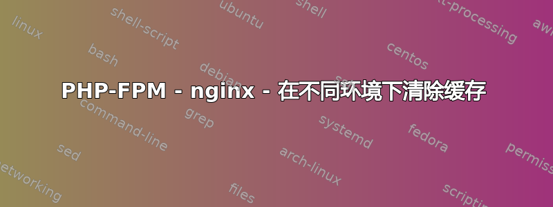 PHP-FPM - nginx - 在不同环境下清除缓存