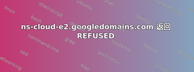 ns-cloud-e2.googledomains.com 返回 REFUSED