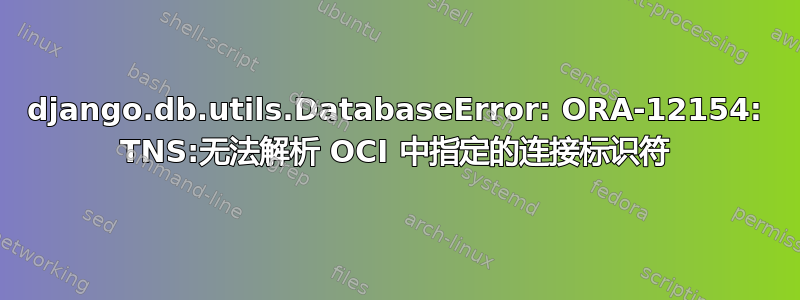 django.db.utils.DatabaseError: ORA-12154: TNS:无法解析 OCI 中指定的连接标识符