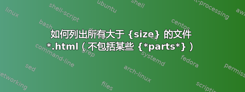 如何列出所有大于 {size} 的文件 *.html（不包括某些 {*parts*}）