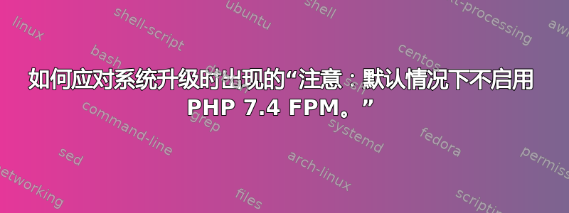 如何应对系统升级时出现的“注意：默认情况下不启用 PHP 7.4 FPM。”