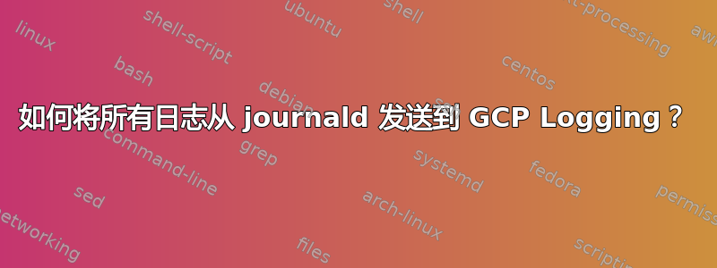 如何将所有日志从 journald 发送到 GCP Logging？