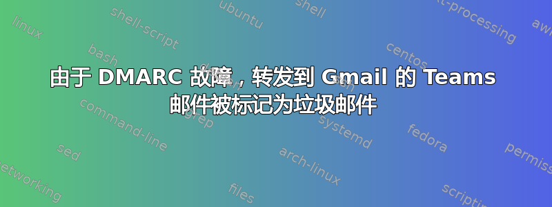 由于 DMARC 故障，转发到 Gmail 的 Teams 邮件被标记为垃圾邮件