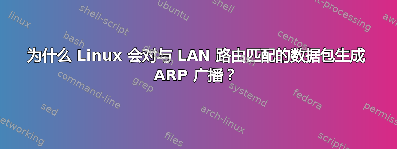 为什么 Linux 会对与 LAN 路由匹配的数据包生成 ARP 广播？