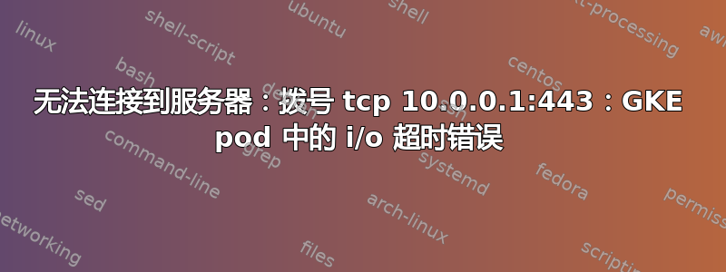 无法连接到服务器：拨号 tcp 10.0.0.1:443：GKE pod 中的 i/o 超时错误