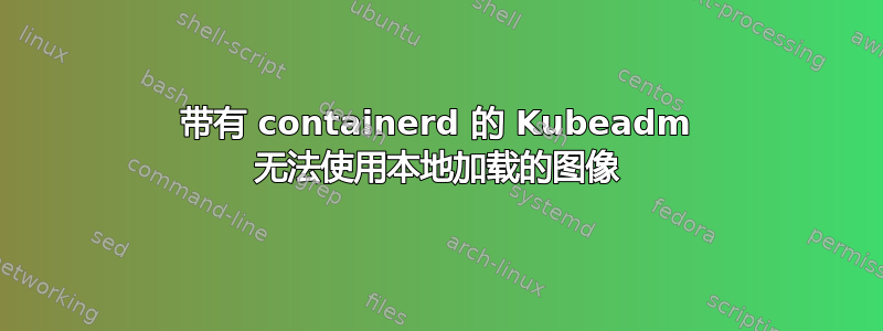 带有 containerd 的 Kubeadm 无法使用本地加载的图像