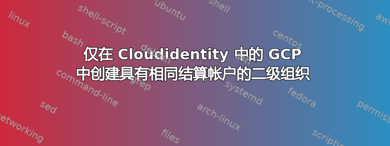 仅在 Cloudidentity 中的 GCP 中创建具有相同结算帐户的二级组织