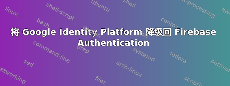 将 Google Identity Platform 降级回 Firebase Authentication