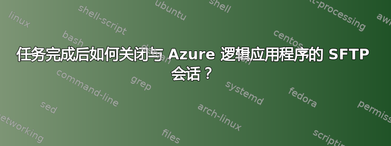 任务完成后如何关闭与 Azure 逻辑应用程序的 SFTP 会话？