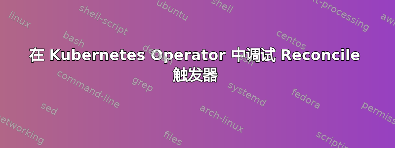 在 Kubernetes Operator 中调试 Reconcile 触发器